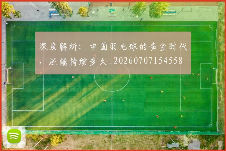 深度解析：中国羽毛球的黄金时代，还能持续多久_20260707154558