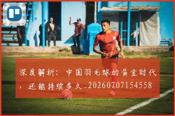 深度解析:中国羽毛球的黄金时代,还能持续多久_20260707154558